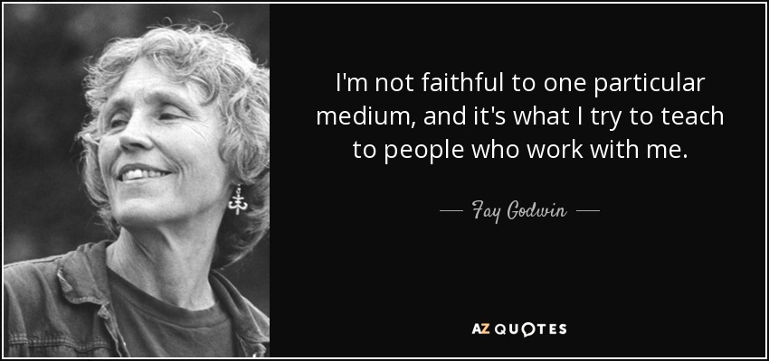 I'm not faithful to one particular medium, and it's what I try to teach to people who work with me. - Fay Godwin