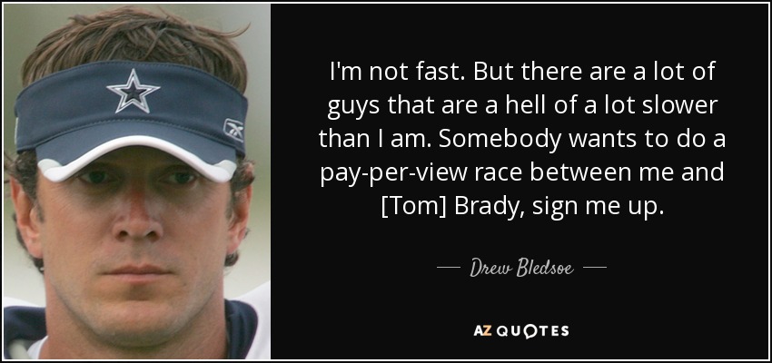 I'm not fast. But there are a lot of guys that are a hell of a lot slower than I am. Somebody wants to do a pay-per-view race between me and [Tom] Brady, sign me up. - Drew Bledsoe