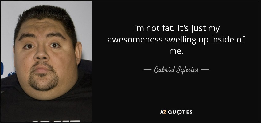 I'm not fat. It's just my awesomeness swelling up inside of me. - Gabriel Iglesias