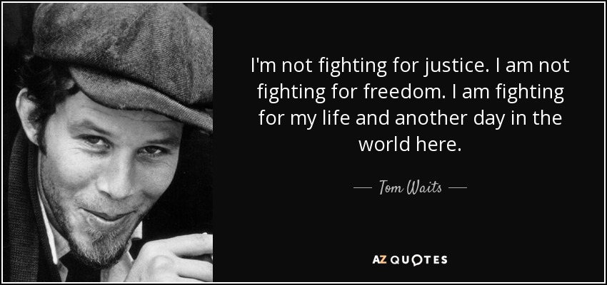I'm not fighting for justice. I am not fighting for freedom. I am fighting for my life and another day in the world here. - Tom Waits