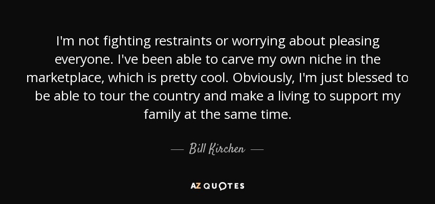 I'm not fighting restraints or worrying about pleasing everyone. I've been able to carve my own niche in the marketplace, which is pretty cool. Obviously, I'm just blessed to be able to tour the country and make a living to support my family at the same time. - Bill Kirchen