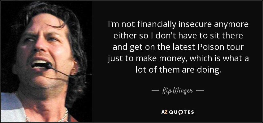I'm not financially insecure anymore either so I don't have to sit there and get on the latest Poison tour just to make money, which is what a lot of them are doing. - Kip Winger