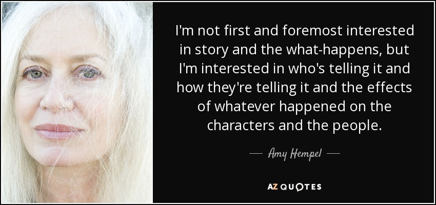 I'm not first and foremost interested in story and the what-happens, but I'm interested in who's telling it and how they're telling it and the effects of whatever happened on the characters and the people. - Amy Hempel