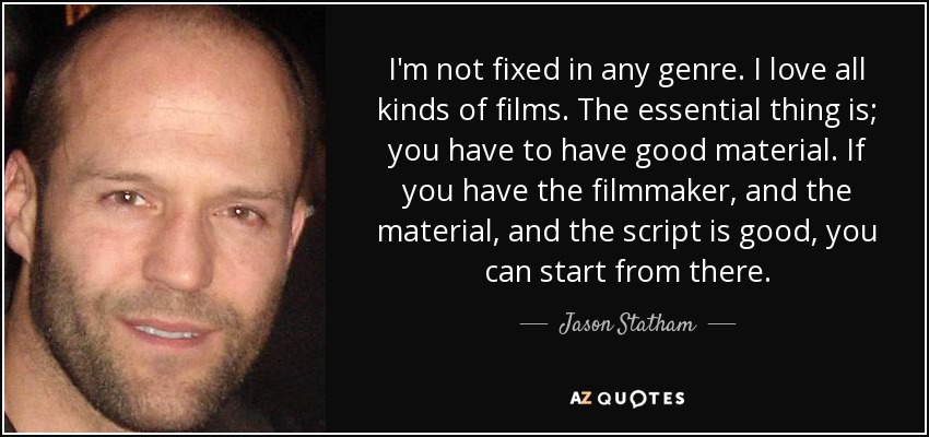 I'm not fixed in any genre. I love all kinds of films. The essential thing is; you have to have good material. If you have the filmmaker, and the material, and the script is good, you can start from there. - Jason Statham