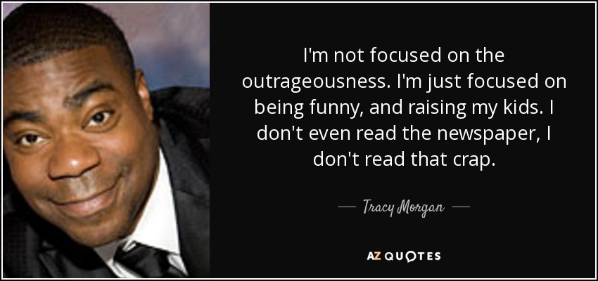 I'm not focused on the outrageousness. I'm just focused on being funny, and raising my kids. I don't even read the newspaper, I don't read that crap. - Tracy Morgan