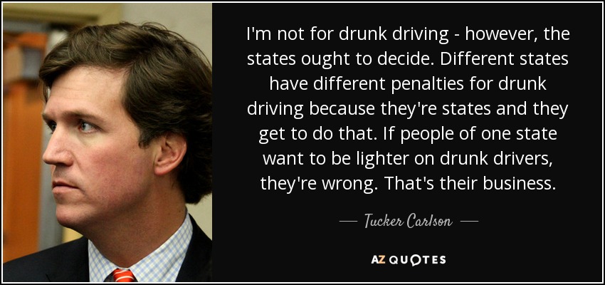I'm not for drunk driving - however, the states ought to decide. Different states have different penalties for drunk driving because they're states and they get to do that. If people of one state want to be lighter on drunk drivers, they're wrong. That's their business. - Tucker Carlson