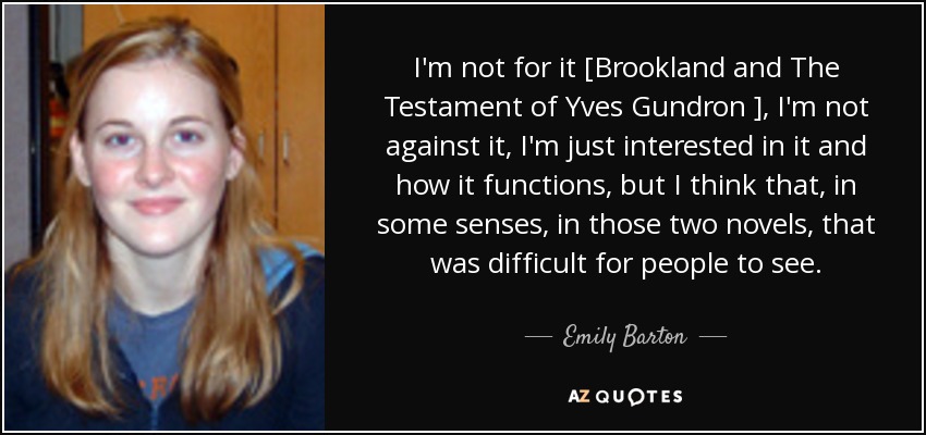 I'm not for it [Brookland and The Testament of Yves Gundron ], I'm not against it, I'm just interested in it and how it functions, but I think that, in some senses, in those two novels, that was difficult for people to see. - Emily Barton