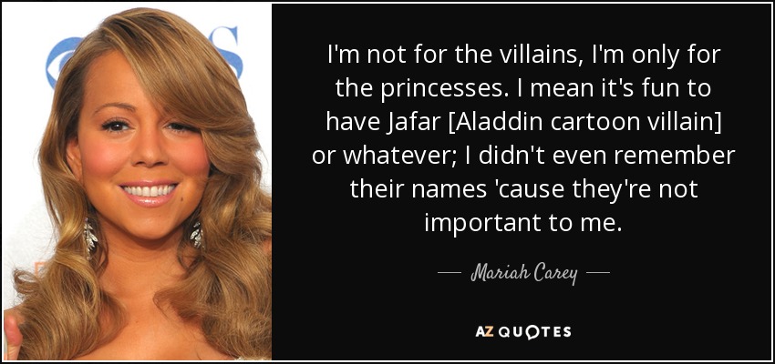 I'm not for the villains, I'm only for the princesses. I mean it's fun to have Jafar [Aladdin cartoon villain] or whatever; I didn't even remember their names 'cause they're not important to me. - Mariah Carey
