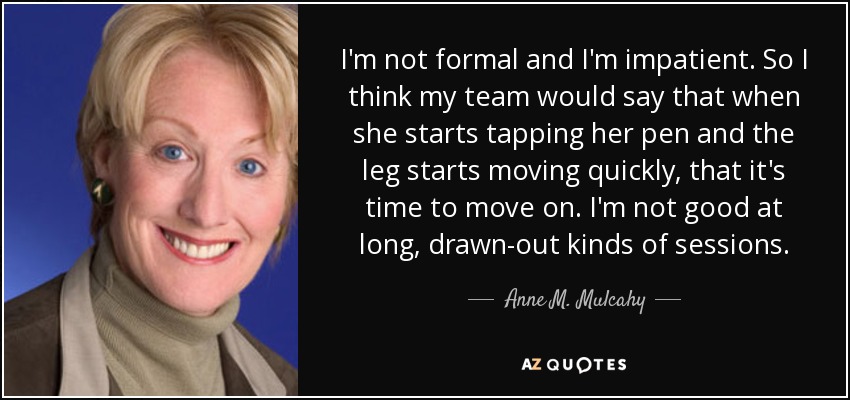 I'm not formal and I'm impatient. So I think my team would say that when she starts tapping her pen and the leg starts moving quickly, that it's time to move on. I'm not good at long, drawn-out kinds of sessions. - Anne M. Mulcahy