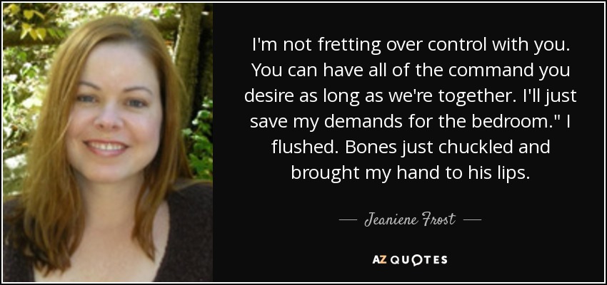 I'm not fretting over control with you. You can have all of the command you desire as long as we're together. I'll just save my demands for the bedroom.