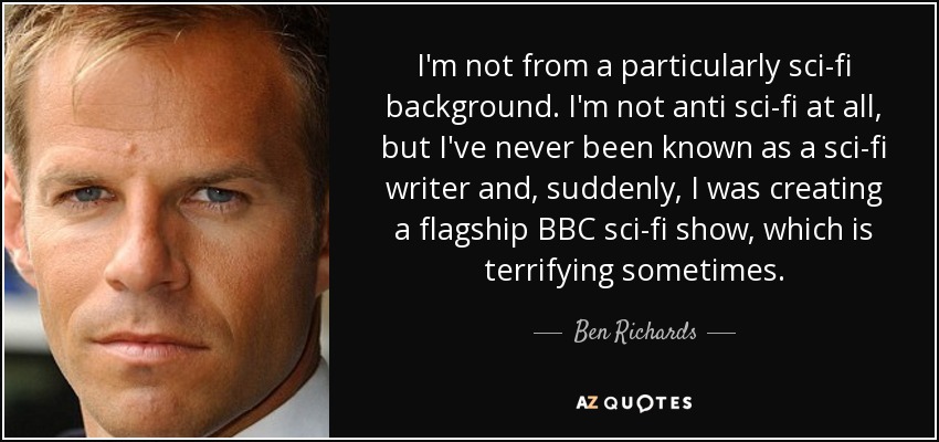 I'm not from a particularly sci-fi background. I'm not anti sci-fi at all, but I've never been known as a sci-fi writer and, suddenly, I was creating a flagship BBC sci-fi show, which is terrifying sometimes. - Ben Richards