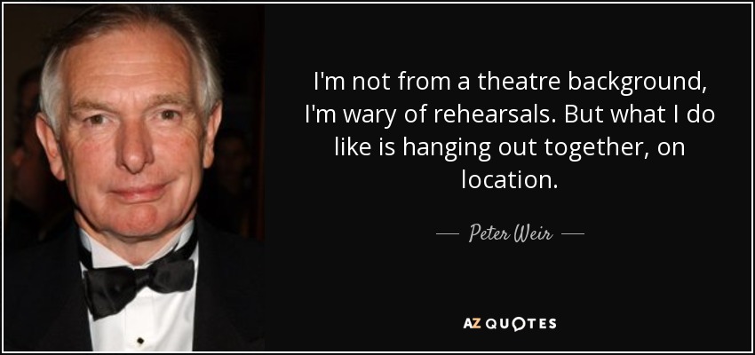 I'm not from a theatre background, I'm wary of rehearsals. But what I do like is hanging out together, on location. - Peter Weir
