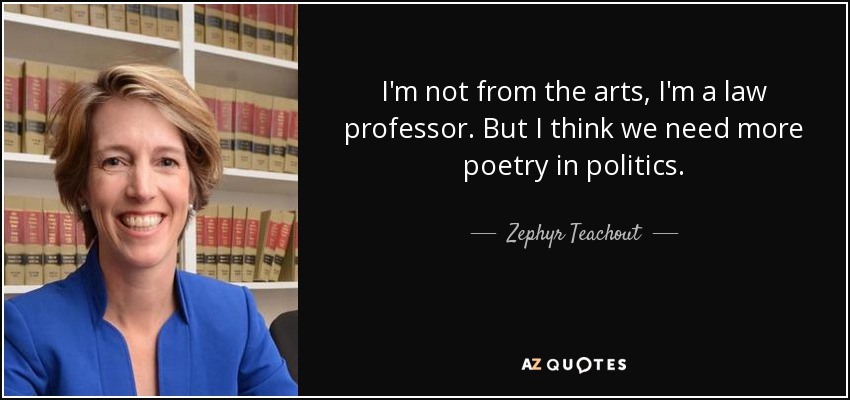 I'm not from the arts, I'm a law professor. But I think we need more poetry in politics. - Zephyr Teachout