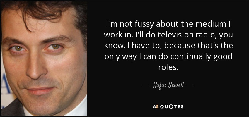 I'm not fussy about the medium I work in. I'll do television radio, you know. I have to, because that's the only way I can do continually good roles. - Rufus Sewell