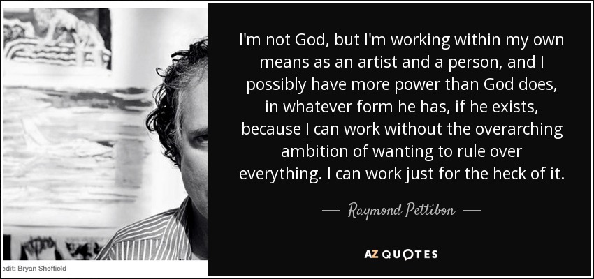 I'm not God, but I'm working within my own means as an artist and a person, and I possibly have more power than God does, in whatever form he has, if he exists, because I can work without the overarching ambition of wanting to rule over everything. I can work just for the heck of it. - Raymond Pettibon