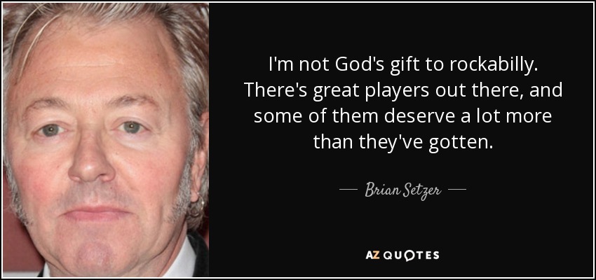 I'm not God's gift to rockabilly. There's great players out there, and some of them deserve a lot more than they've gotten. - Brian Setzer