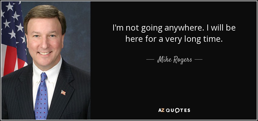 I'm not going anywhere. I will be here for a very long time. - Mike Rogers