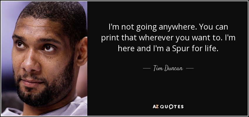I'm not going anywhere. You can print that wherever you want to. I'm here and I'm a Spur for life. - Tim Duncan