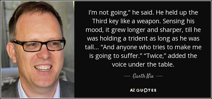 I’m not going,” he said. He held up the Third key like a weapon. Sensing his mood, it grew longer and sharper, till he was holding a trident as long as he was tall... “And anyone who tries to make me is going to suffer.” “Twice,” added the voice under the table. - Garth Nix