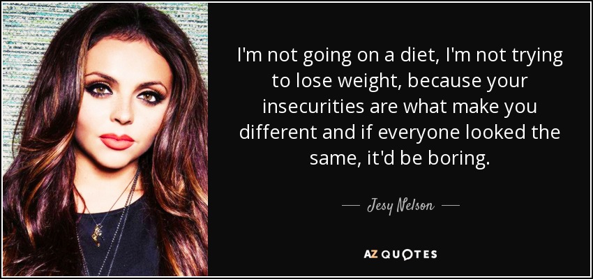 I'm not going on a diet, I'm not trying to lose weight, because your insecurities are what make you different and if everyone looked the same, it'd be boring. - Jesy Nelson