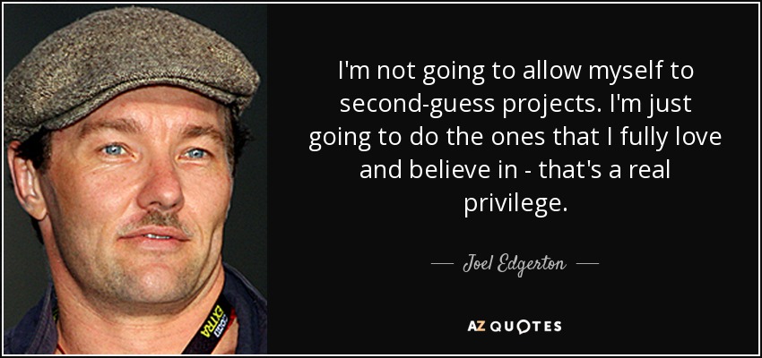 I'm not going to allow myself to second-guess projects. I'm just going to do the ones that I fully love and believe in - that's a real privilege. - Joel Edgerton