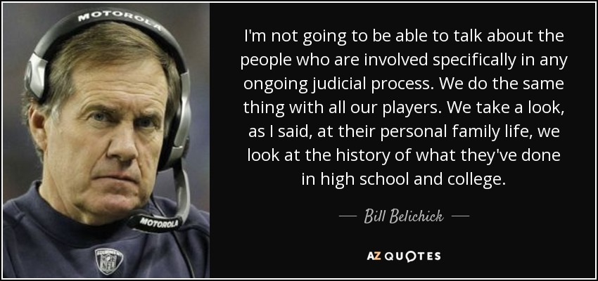 I'm not going to be able to talk about the people who are involved specifically in any ongoing judicial process. We do the same thing with all our players. We take a look, as I said, at their personal family life, we look at the history of what they've done in high school and college. - Bill Belichick