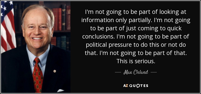 I'm not going to be part of looking at information only partially. I'm not going to be part of just coming to quick conclusions. I'm not going to be part of political pressure to do this or not do that. I'm not going to be part of that. This is serious. - Max Cleland