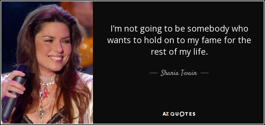 I'm not going to be somebody who wants to hold on to my fame for the rest of my life. - Shania Twain