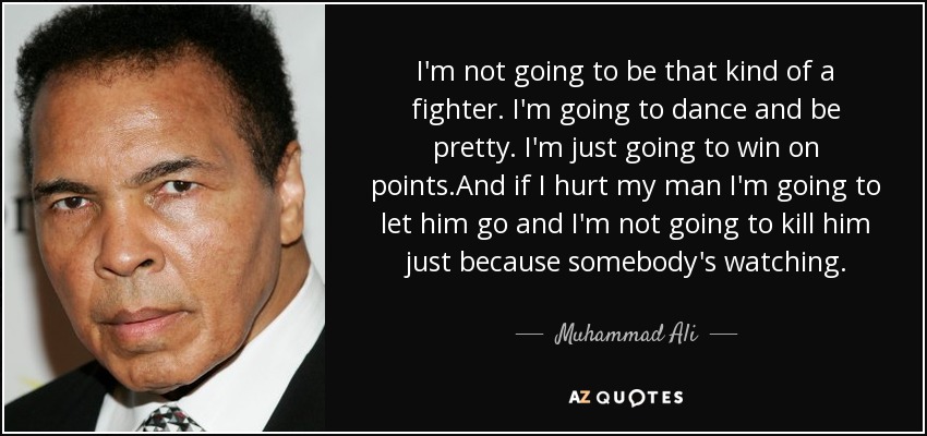 I'm not going to be that kind of a fighter. I'm going to dance and be pretty. I'm just going to win on points.And if I hurt my man I'm going to let him go and I'm not going to kill him just because somebody's watching. - Muhammad Ali