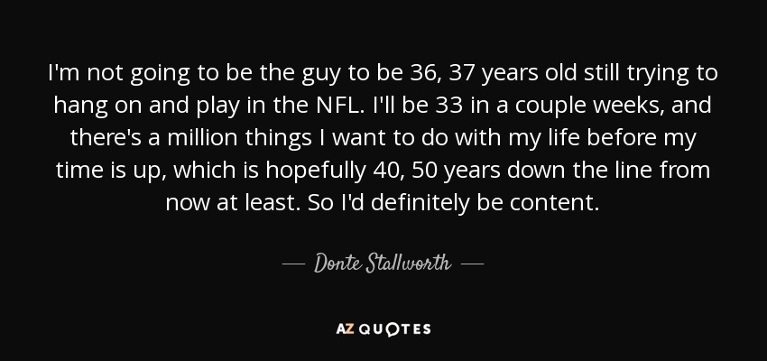 I'm not going to be the guy to be 36, 37 years old still trying to hang on and play in the NFL. I'll be 33 in a couple weeks, and there's a million things I want to do with my life before my time is up, which is hopefully 40, 50 years down the line from now at least. So I'd definitely be content. - Donte Stallworth