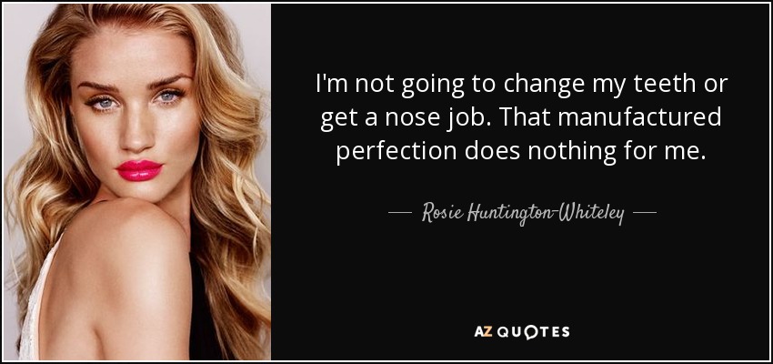 I'm not going to change my teeth or get a nose job. That manufactured perfection does nothing for me. - Rosie Huntington-Whiteley