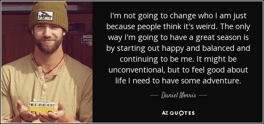 I'm not going to change who I am just because people think it's weird. The only way I'm going to have a great season is by starting out happy and balanced and continuing to be me. It might be unconventional, but to feel good about life I need to have some adventure. - Daniel Norris