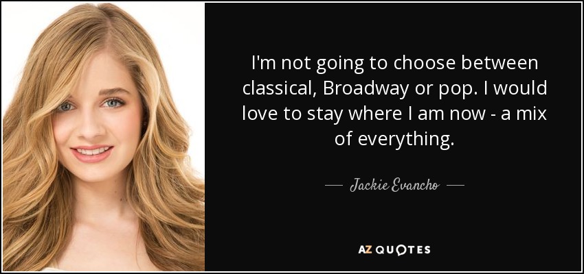 I'm not going to choose between classical, Broadway or pop. I would love to stay where I am now - a mix of everything. - Jackie Evancho