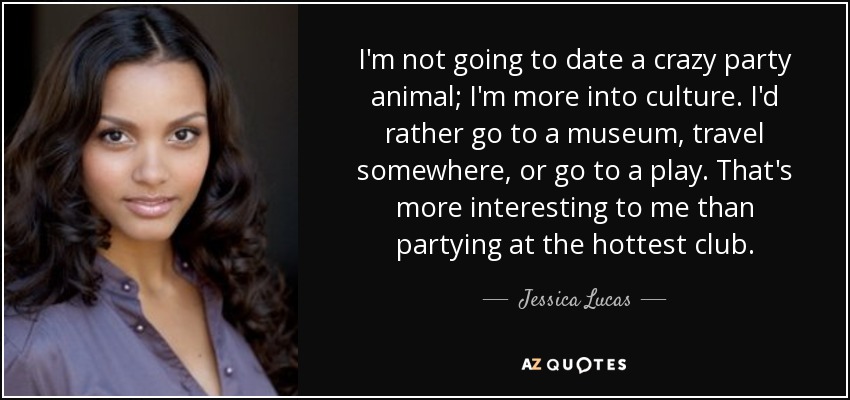 I'm not going to date a crazy party animal; I'm more into culture. I'd rather go to a museum, travel somewhere, or go to a play. That's more interesting to me than partying at the hottest club. - Jessica Lucas