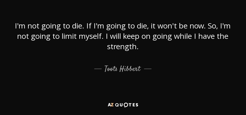 I'm not going to die. If I'm going to die, it won't be now. So, I'm not going to limit myself. I will keep on going while I have the strength. - Toots Hibbert