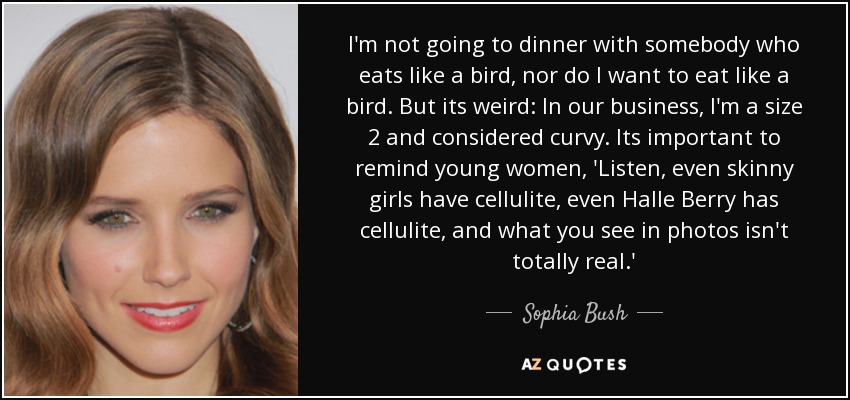 I'm not going to dinner with somebody who eats like a bird, nor do I want to eat like a bird. But its weird: In our business, I'm a size 2 and considered curvy. Its important to remind young women, 'Listen, even skinny girls have cellulite, even Halle Berry has cellulite, and what you see in photos isn't totally real.' - Sophia Bush