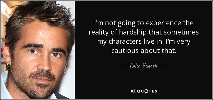 I'm not going to experience the reality of hardship that sometimes my characters live in. I'm very cautious about that. - Colin Farrell