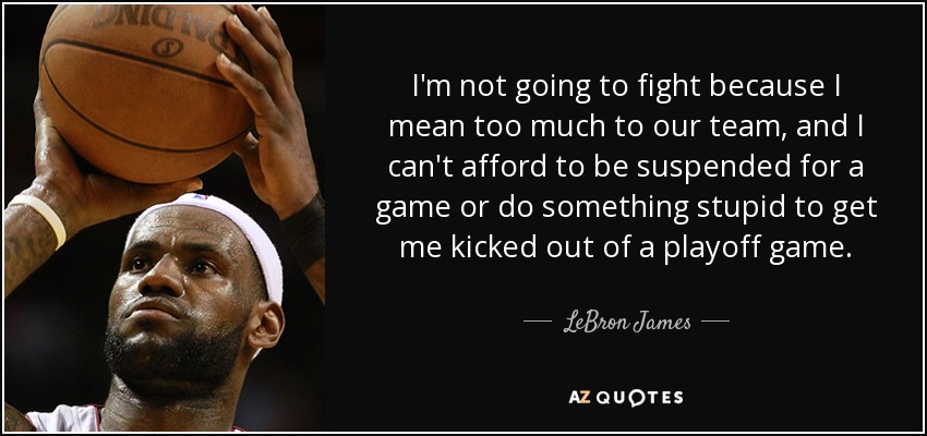 I'm not going to fight because I mean too much to our team, and I can't afford to be suspended for a game or do something stupid to get me kicked out of a playoff game. - LeBron James