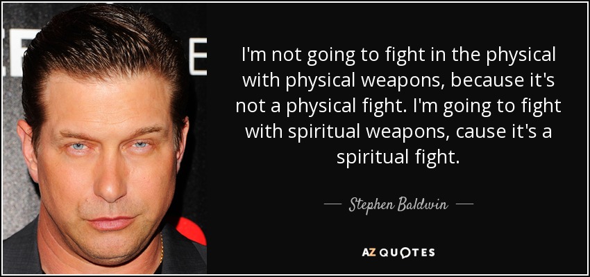 I'm not going to fight in the physical with physical weapons, because it's not a physical fight. I'm going to fight with spiritual weapons, cause it's a spiritual fight. - Stephen Baldwin