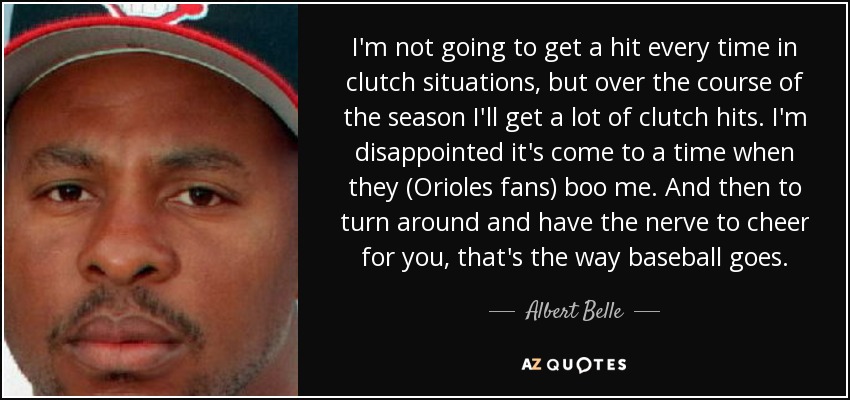I'm not going to get a hit every time in clutch situations, but over the course of the season I'll get a lot of clutch hits. I'm disappointed it's come to a time when they (Orioles fans) boo me. And then to turn around and have the nerve to cheer for you, that's the way baseball goes. - Albert Belle