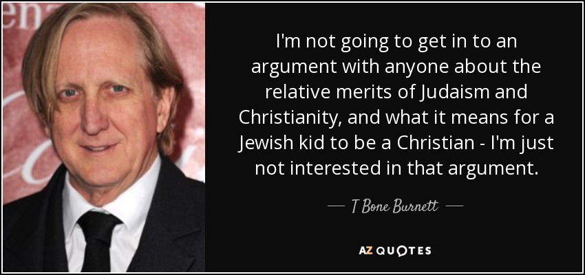 I'm not going to get in to an argument with anyone about the relative merits of Judaism and Christianity, and what it means for a Jewish kid to be a Christian - I'm just not interested in that argument. - T Bone Burnett