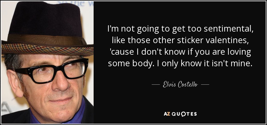 I'm not going to get too sentimental, like those other sticker valentines, 'cause I don't know if you are loving some body. I only know it isn't mine. - Elvis Costello