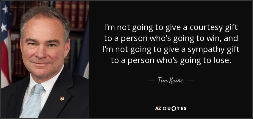 I'm not going to give a courtesy gift to a person who's going to win, and I'm not going to give a sympathy gift to a person who's going to lose. - Tim Kaine