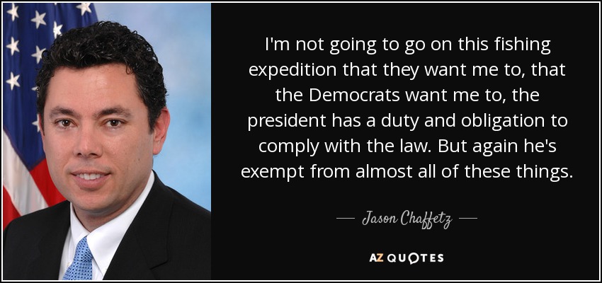 I'm not going to go on this fishing expedition that they want me to, that the Democrats want me to, the president has a duty and obligation to comply with the law. But again he's exempt from almost all of these things. - Jason Chaffetz