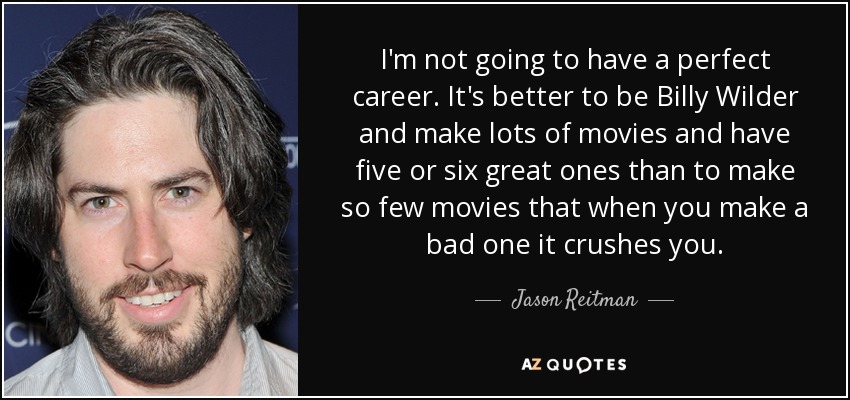 I'm not going to have a perfect career. It's better to be Billy Wilder and make lots of movies and have five or six great ones than to make so few movies that when you make a bad one it crushes you. - Jason Reitman