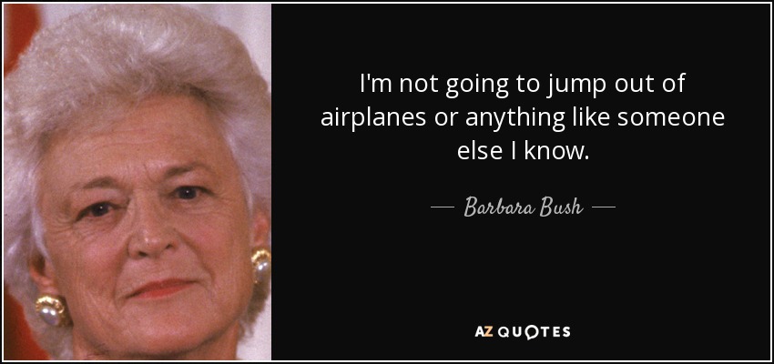 I'm not going to jump out of airplanes or anything like someone else I know. - Barbara Bush