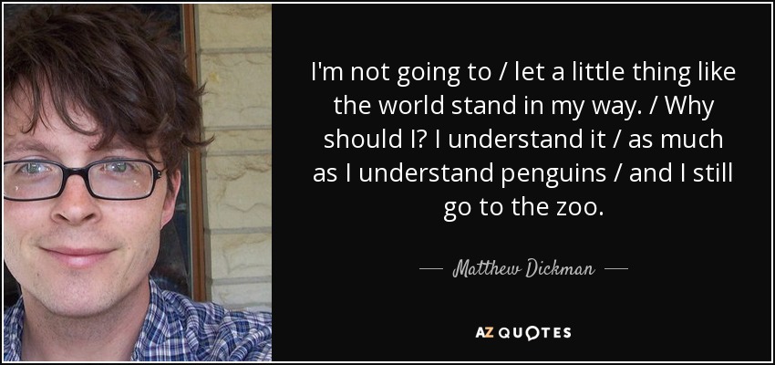 I'm not going to / let a little thing like the world stand in my way. / Why should I? I understand it / as much as I understand penguins / and I still go to the zoo. - Matthew Dickman