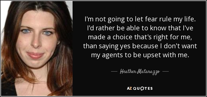 I'm not going to let fear rule my life. I'd rather be able to know that I've made a choice that's right for me, than saying yes because I don't want my agents to be upset with me. - Heather Matarazzo