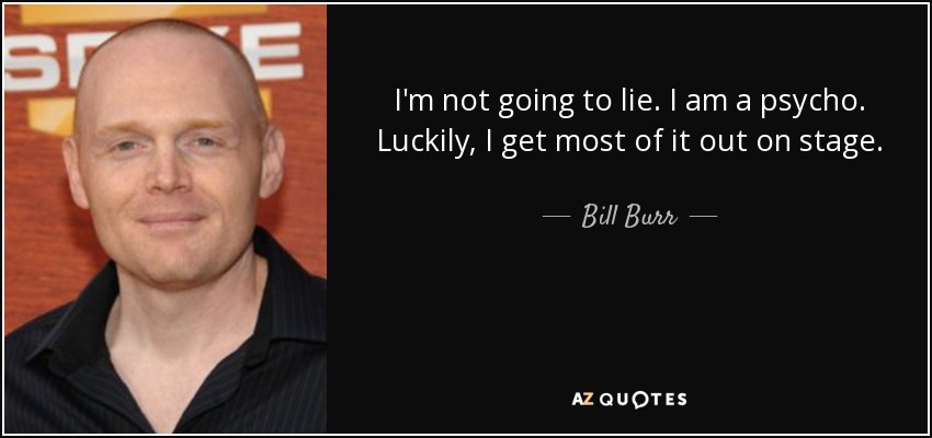 I'm not going to lie. I am a psycho. Luckily, I get most of it out on stage. - Bill Burr