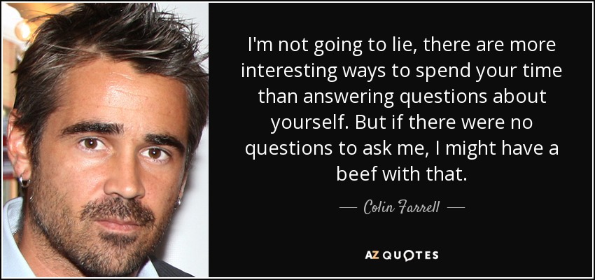 I'm not going to lie, there are more interesting ways to spend your time than answering questions about yourself. But if there were no questions to ask me, I might have a beef with that. - Colin Farrell